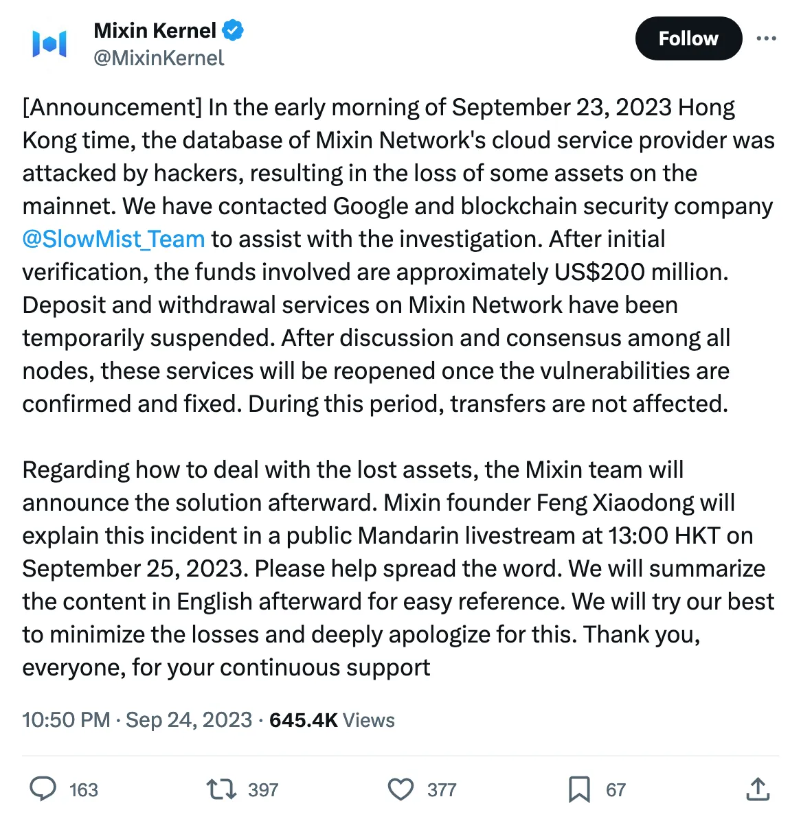 [Announcement] In the early morning of September 23, 2023 Hong Kong time, the database of Mixin Network's cloud service provider was attacked by hackers, resulting in the loss of some assets on the mainnet. We have contacted Google and blockchain security company 
@SlowMist_Team
 to assist with the investigation. After initial verification, the funds involved are approximately US$200 million. Deposit and withdrawal services on Mixin Network have been temporarily suspended. After discussion and consensus among all nodes, these services will be reopened once the vulnerabilities are confirmed and fixed. During this period, transfers are not affected.

Regarding how to deal with the lost assets, the Mixin team will announce the solution afterward. Mixin founder Feng Xiaodong will explain this incident in a public Mandarin livestream at 13:00 HKT on September 25, 2023. Please help spread the word. We will summarize the content in English afterward for easy reference. We will try our best to minimize the losses and deeply apologize for this. Thank you, everyone, for your continuous support 
Tweeted at 10:50 PM · Sep 24, 2023