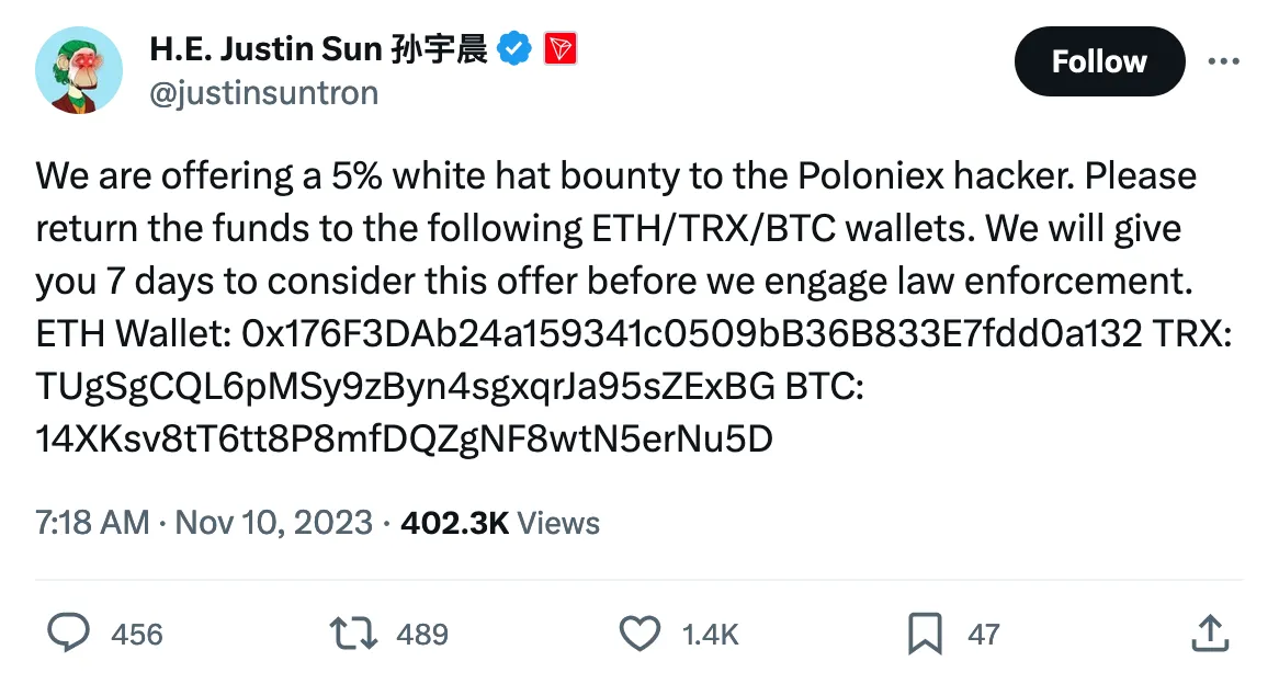 We are offering a 5% white hat bounty to the Poloniex hacker. Please return the funds to the following ETH/TRX/BTC wallets. We will give you 7 days to consider this offer before we engage law enforcement.
ETH Wallet: 0x176F3DAb24a159341c0509bB36B833E7fdd0a132 TRX: TUgSgCQL6pMSy9zByn4sgxqrJa95sZExBG BTC: 14XKsv8tT6tt8P8mfDQZgNF8wtN5erNu5D 
Tweeted at 7:18 AM · Nov 10, 2023