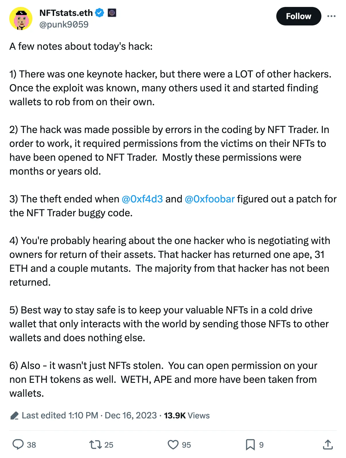 A few notes about today's hack:

1) There was one keynote hacker, but there were a LOT of other hackers. Once the exploit was known, many others used it and started finding wallets to rob from on their own.

2) The hack was made possible by errors in the coding by NFT Trader. In order to work, it required permissions from the victims on their NFTs to have been opened to NFT Trader.  Mostly these permissions were months or years old.

3) The theft ended when 
@0xf4d3
 and 
@0xfoobar
 figured out a patch for the NFT Trader buggy code.

4) You're probably hearing about the one hacker who is negotiating with owners for return of their assets. That hacker has returned one ape, 31 ETH and a couple mutants.  The majority from that hacker has not been returned.  

5) Best way to stay safe is to keep your valuable NFTs in a cold drive wallet that only interacts with the world by sending those NFTs to other wallets and does nothing else.

6) Also - it wasn't just NFTs stolen.  You can open permission on your non ETH tokens as well.  WETH, APE and more have been taken from wallets. 
Tweeted at 1:10 PM · Dec 16, 2023