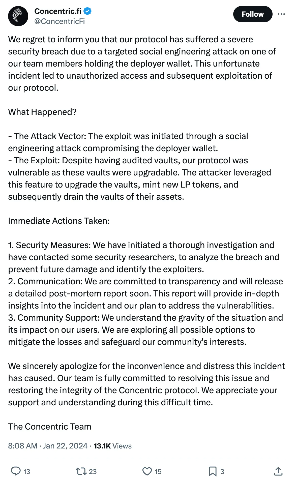 We regret to inform you that our protocol has suffered a severe security breach due to a targeted social engineering attack on one of our team members holding the deployer wallet. This unfortunate incident led to unauthorized access and subsequent exploitation of our protocol.

What Happened?

- The Attack Vector: The exploit was initiated through a social engineering attack compromising the deployer wallet.
- The Exploit: Despite having audited vaults, our protocol was vulnerable as these vaults were upgradable. The attacker leveraged this feature to upgrade the vaults, mint new LP tokens, and subsequently drain the vaults of their assets.

Immediate Actions Taken:

1. Security Measures: We have initiated a thorough investigation and have contacted some security researchers, to analyze the breach and prevent future damage and identify the exploiters.
2. Communication: We are committed to transparency and will release a detailed post-mortem report soon. This report will provide in-depth insights into the incident and our plan to address the vulnerabilities.
3. Community Support: We understand the gravity of the situation and its impact on our users. We are exploring all possible options to mitigate the losses and safeguard our community's interests.

We sincerely apologize for the inconvenience and distress this incident has caused. Our team is fully committed to resolving this issue and restoring the integrity of the Concentric protocol. We appreciate your support and understanding during this difficult time.

The Concentric Team 
Tweeted at 8:08 AM · Jan 22, 2024